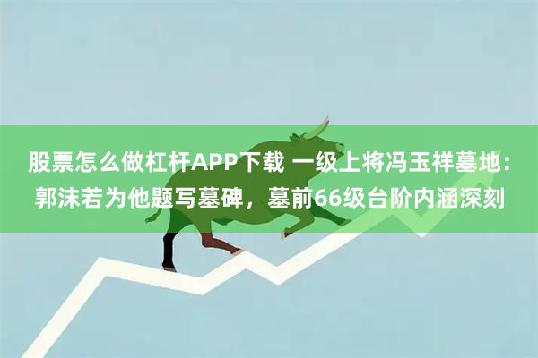 股票怎么做杠杆APP下载 一级上将冯玉祥墓地：郭沫若为他题写墓碑，墓前66级台阶内涵深刻
