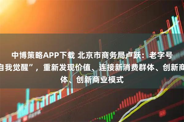 中博策略APP下载 北京市商务局卢跃:老字号需要“自我觉醒”,重新发现价值、连接新消费群体、创新商业模式
