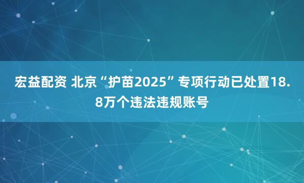 宏益配资 北京“护苗2025”专项行动已处置18.8万个违法违规账号
