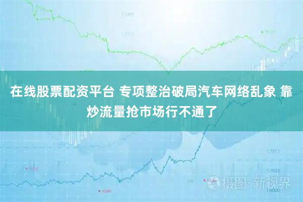在线股票配资平台 专项整治破局汽车网络乱象 靠炒流量抢市场行不通了