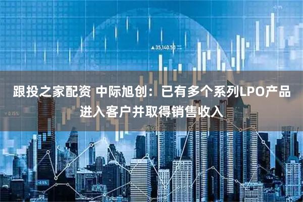 跟投之家配资 中际旭创:已有多个系列LPO产品进入客户并取得销售收入