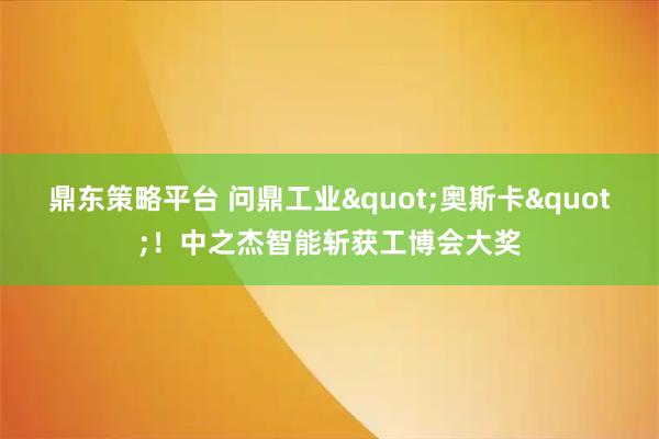 鼎东策略平台 问鼎工业"奥斯卡"！中之杰智能斩获工博会大奖