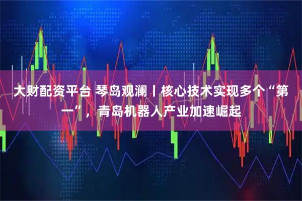 大财配资平台 琴岛观澜丨核心技术实现多个“第一”，青岛机器人产业加速崛起