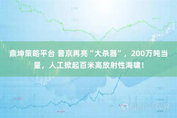 鼎坤策略平台 普京再亮“大杀器”，200万吨当量，人工掀起百米高放射性海啸！