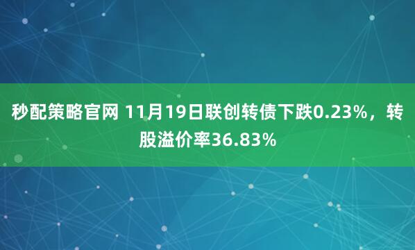 秒配策略官网 11月19日联创转债下跌0.23%,转股溢价率36.83%