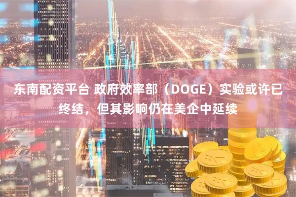 东南配资平台 政府效率部（DOGE）实验或许已终结，但其影响仍在美企中延续