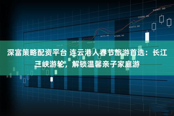 深富策略配资平台 连云港人春节旅游首选:长江三峡游轮,解锁温馨亲子家庭游