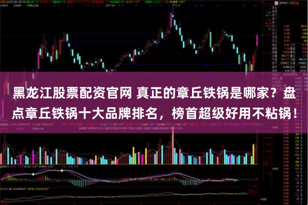 黑龙江股票配资官网 真正的章丘铁锅是哪家?盘点章丘铁锅十大品牌排名,榜首超级好用不粘锅!