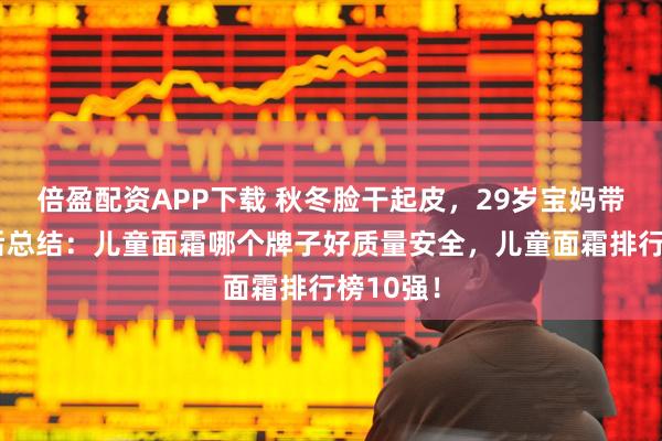 倍盈配资APP下载 秋冬脸干起皮，29岁宝妈带娃踩坑后总结：儿童面霜哪个牌子好质量安全，儿童面霜排行榜10强！