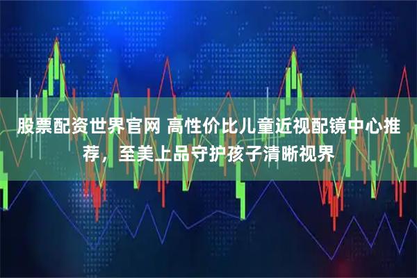 股票配资世界官网 高性价比儿童近视配镜中心推荐，至美上品守护孩子清晰视界