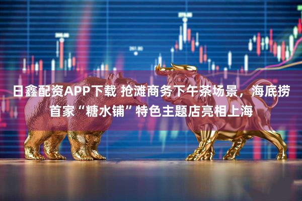 日鑫配资APP下载 抢滩商务下午茶场景，海底捞首家“糖水铺”特色主题店亮相上海