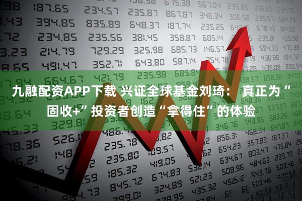 九融配资APP下载 兴证全球基金刘琦： 真正为“固收+”投资者创造“拿得住”的体验