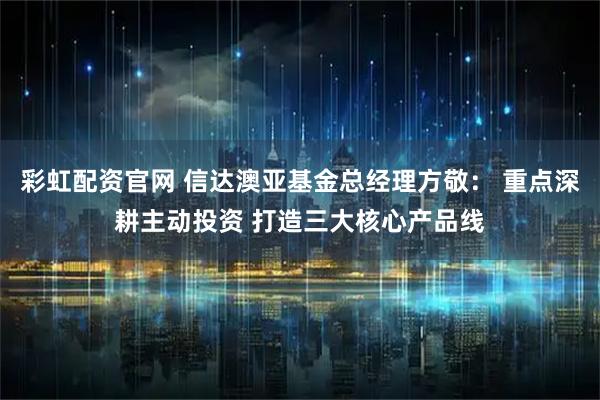 彩虹配资官网 信达澳亚基金总经理方敬： 重点深耕主动投资 打造三大核心产品线
