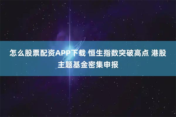 怎么股票配资APP下载 恒生指数突破高点 港股主题基金密集申报