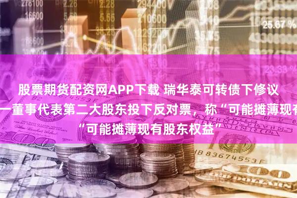 股票期货配资网APP下载 瑞华泰可转债下修议案现分歧：一董事代表第二大股东投下反对票，称“可能摊薄现有股东权益”