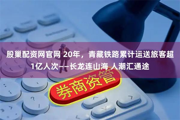 股巢配资网官网 20年，青藏铁路累计运送旅客超1亿人次——长龙连山海 人潮汇通途