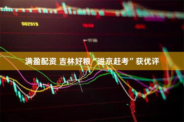 满盈配资 吉林好粮“进京赶考”获优评