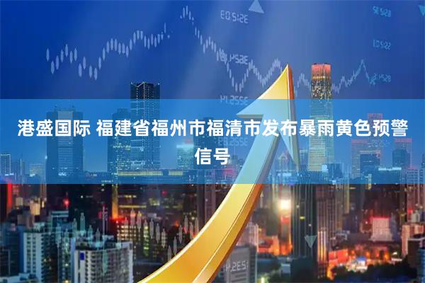 港盛国际 福建省福州市福清市发布暴雨黄色预警信号
