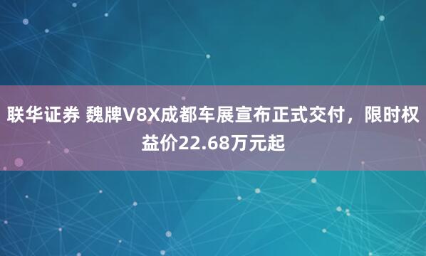 联华证券 魏牌V8X成都车展宣布正式交付，限时权益价22.68万元起