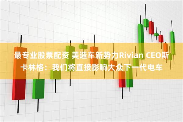 最专业股票配资 美造车新势力Rivian CEO斯卡林格:我们将直接影响大众下一代电车