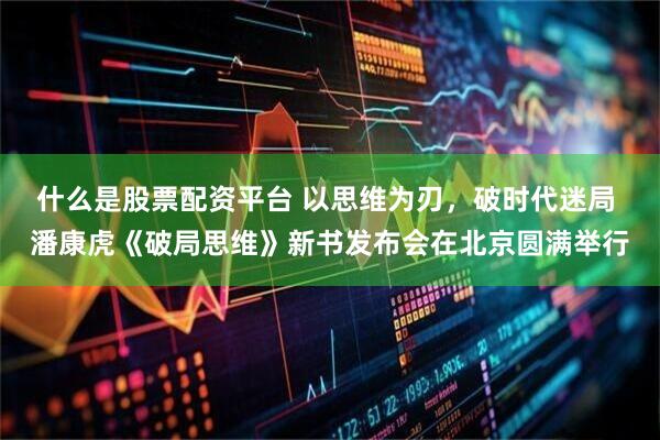 什么是股票配资平台 以思维为刃，破时代迷局 潘康虎《破局思维》新书发布会在北京圆满举行