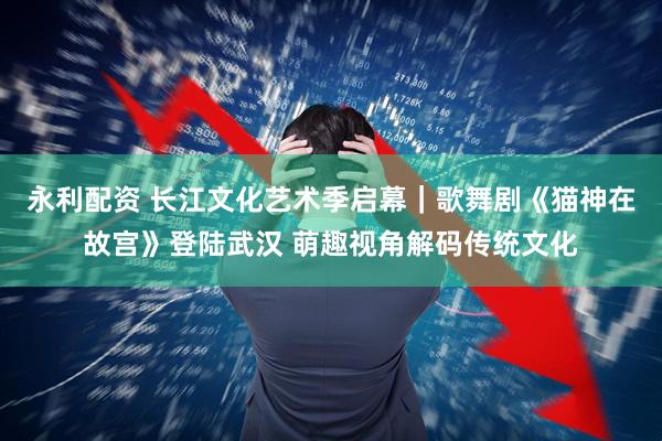 永利配资 长江文化艺术季启幕｜歌舞剧《猫神在故宫》登陆武汉 萌趣视角解码传统文化